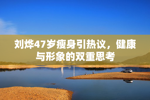 刘烨47岁瘦身引热议，健康与形象的双重思考