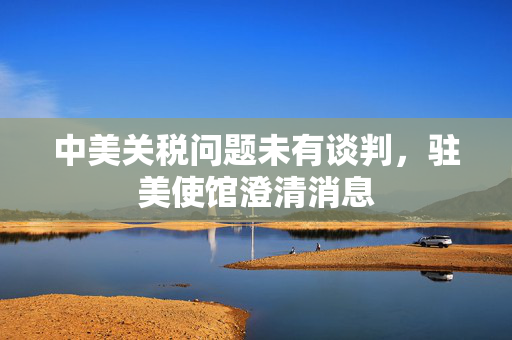 中美关税问题未有谈判，驻美使馆澄清消息