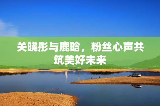 关晓彤与鹿晗，粉丝心声共筑美好未来