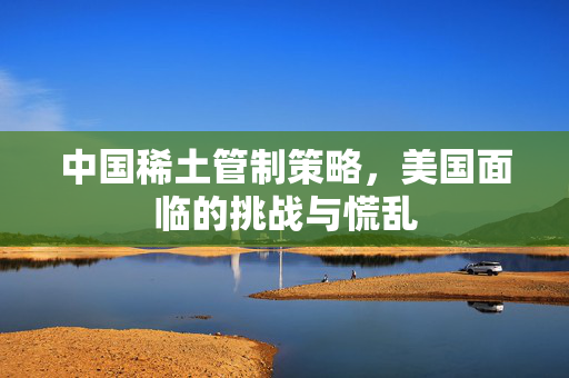 中国稀土管制策略，美国面临的挑战与慌乱