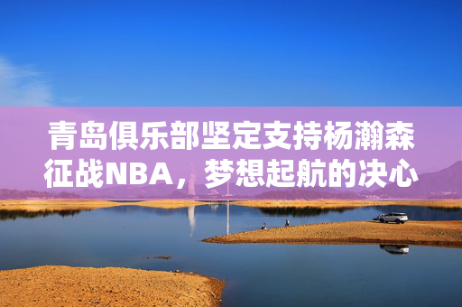 青岛俱乐部坚定支持杨瀚森征战NBA，梦想起航的决心与力量