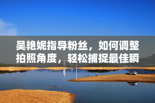 吴艳妮指导粉丝，如何调整拍照角度，轻松捕捉最佳瞬间