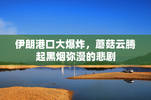 伊朗港口大爆炸，蘑菇云腾起黑烟弥漫的悲剧