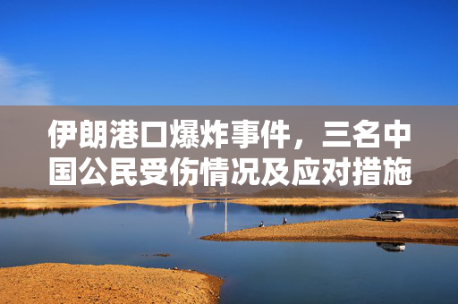 伊朗港口爆炸事件，三名中国公民受伤情况及应对措施