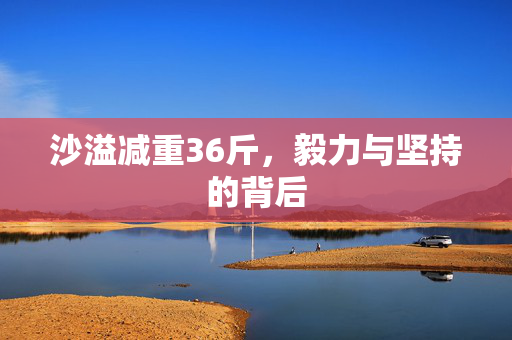 沙溢减重36斤，毅力与坚持的背后