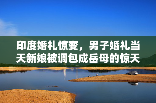 印度婚礼惊变，男子婚礼当天新娘被调包成岳母的惊天事件