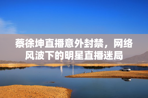 蔡徐坤直播意外封禁，网络风波下的明星直播迷局
