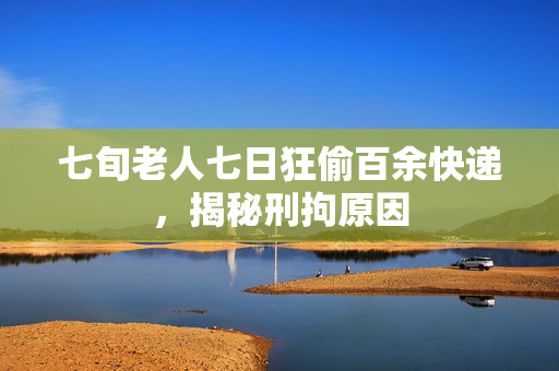 七旬老人七日狂偷百余快递，揭秘刑拘原因