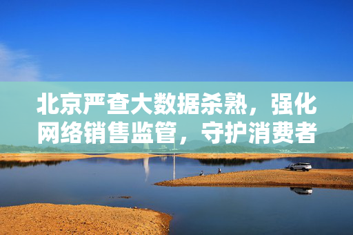 北京严查大数据杀熟，强化网络销售监管，守护消费者权益