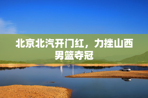 北京北汽开门红，力挫山西男篮夺冠