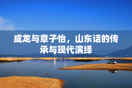 成龙与章子怡，山东话的传承与现代演绎