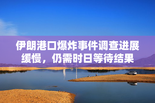 伊朗港口爆炸事件调查进展缓慢，仍需时日等待结果