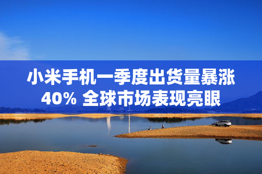 小米手机一季度出货量暴涨40% 全球市场表现亮眼