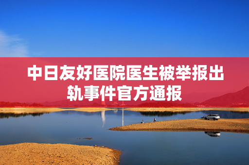 中日友好医院医生被举报出轨事件官方通报