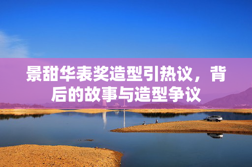 景甜华表奖造型引热议，背后的故事与造型争议