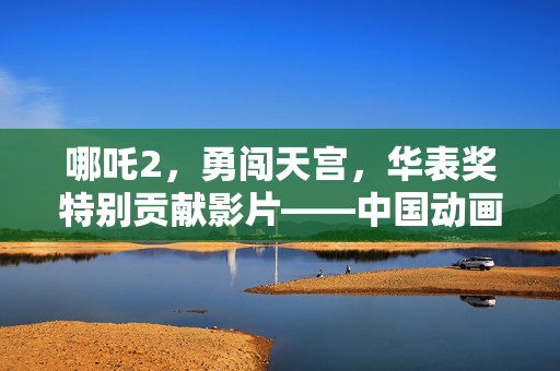哪吒2，勇闯天宫，华表奖特别贡献影片——中国动画电影的辉煌时刻