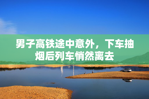 男子高铁途中意外，下车抽烟后列车悄然离去