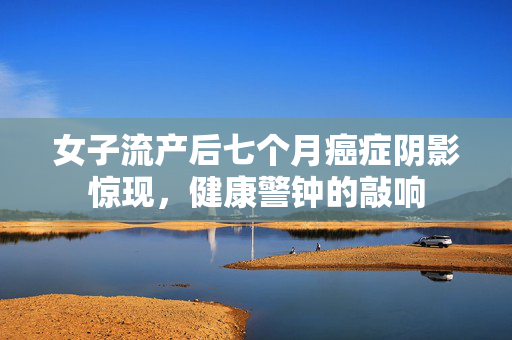 女子流产后七个月癌症阴影惊现，健康警钟的敲响