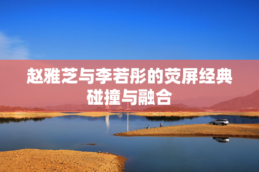 赵雅芝与李若彤的荧屏经典碰撞与融合
