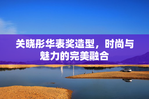 关晓彤华表奖造型，时尚与魅力的完美融合