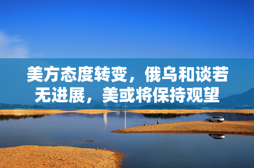 美方态度转变，俄乌和谈若无进展，美或将保持观望