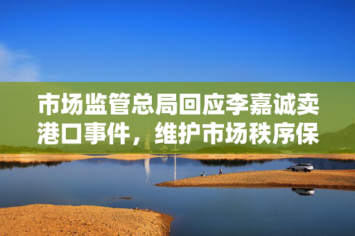 市场监管总局回应李嘉诚卖港口事件，维护市场秩序保障公众利益