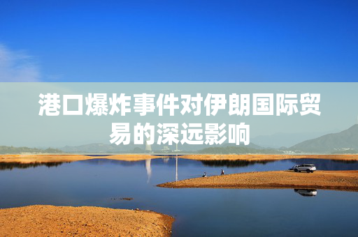 港口爆炸事件对伊朗国际贸易的深远影响