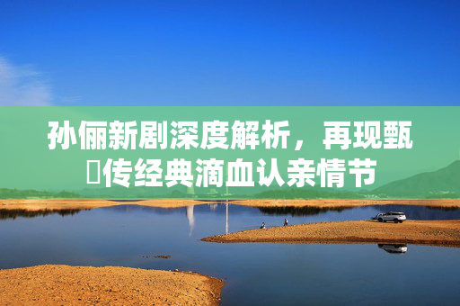 孙俪新剧深度解析，再现甄嬛传经典滴血认亲情节