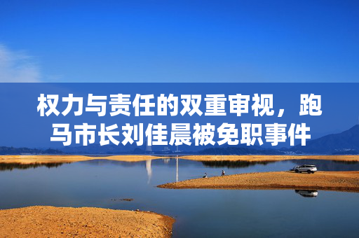 权力与责任的双重审视，跑马市长刘佳晨被免职事件