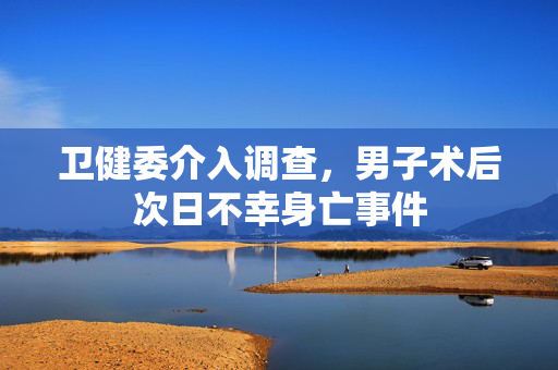 卫健委介入调查，男子术后次日不幸身亡事件