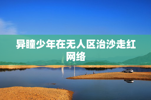 异瞳少年在无人区治沙走红网络