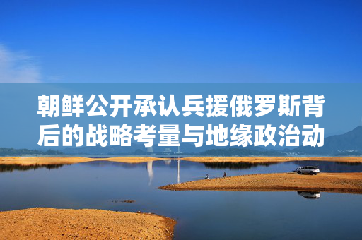 朝鲜公开承认兵援俄罗斯背后的战略考量与地缘政治动态分析