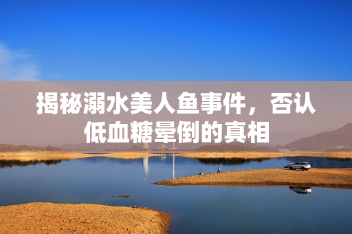 揭秘溺水美人鱼事件，否认低血糖晕倒的真相