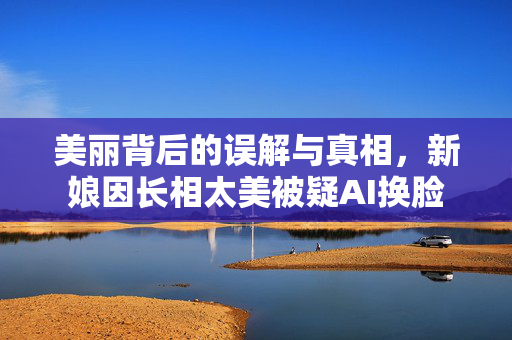 美丽背后的误解与真相，新娘因长相太美被疑AI换脸