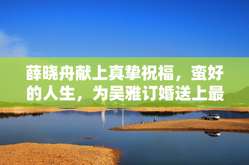 薛晓舟献上真挚祝福，蛮好的人生，为吴雅订婚送上最美祝愿