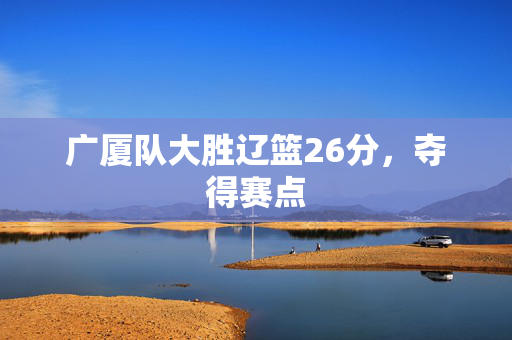 广厦队大胜辽篮26分，夺得赛点