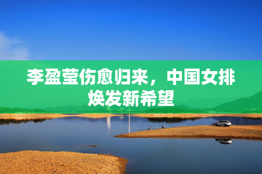 李盈莹伤愈归来，中国女排焕发新希望