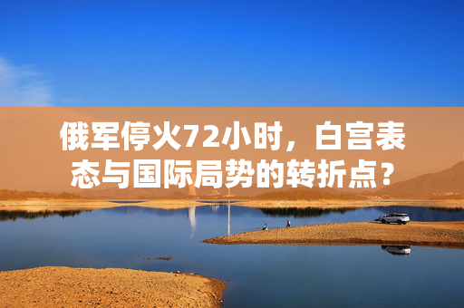 俄军停火72小时，白宫表态与国际局势的转折点？