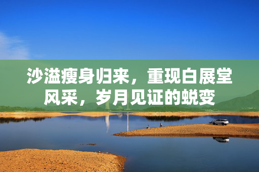 沙溢瘦身归来，重现白展堂风采，岁月见证的蜕变