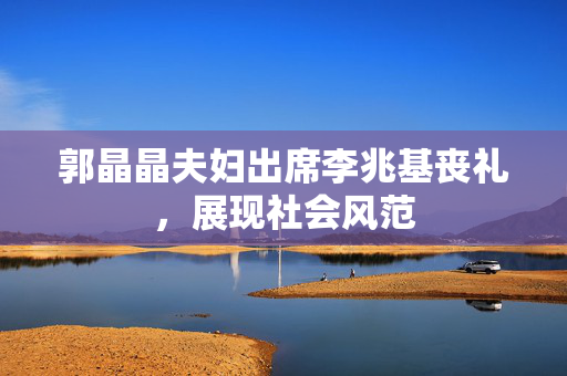 郭晶晶夫妇出席李兆基丧礼，展现社会风范