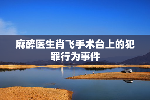 麻醉医生肖飞手术台上的犯罪行为事件