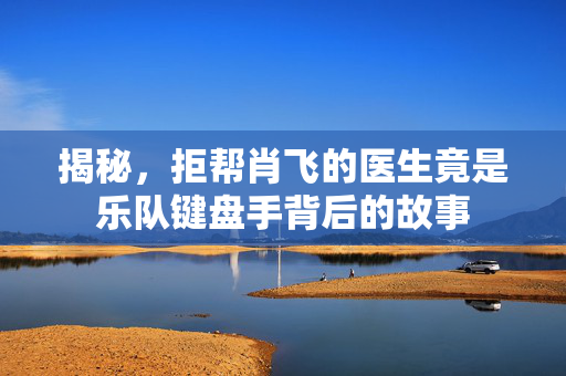 揭秘，拒帮肖飞的医生竟是乐队键盘手背后的故事
