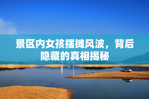 景区内女孩摆摊风波，背后隐藏的真相揭秘