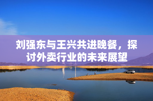 刘强东与王兴共进晚餐，探讨外卖行业的未来展望