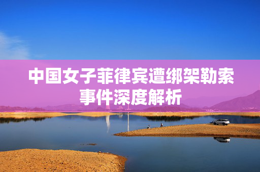 中国女子菲律宾遭绑架勒索事件深度解析