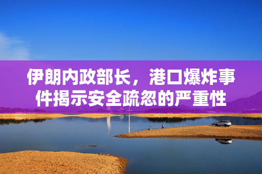 伊朗内政部长，港口爆炸事件揭示安全疏忽的严重性