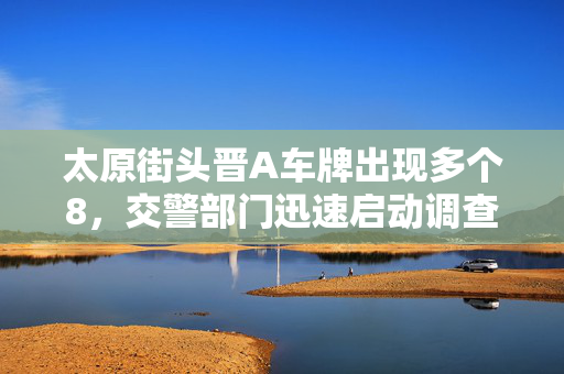 太原街头晋A车牌出现多个8，交警部门迅速启动调查