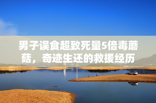 男子误食超致死量5倍毒蘑菇，奇迹生还的救援经历