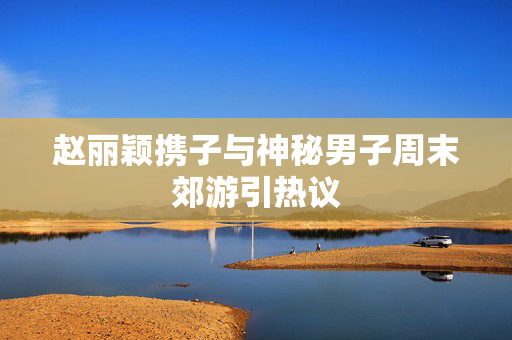 赵丽颖携子与神秘男子周末郊游引热议
