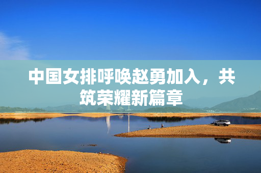 中国女排呼唤赵勇加入，共筑荣耀新篇章